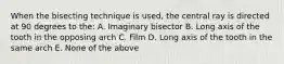 When the bisecting technique is used, the central ray is directed at 90 degrees to the: A. Imaginary bisector B. Long axis of the tooth in the opposing arch C. Film D. Long axis of the tooth in the same arch E. None of the above
