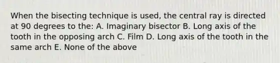 When the bisecting technique is used, the central ray is directed at 90 degrees to the: A. Imaginary bisector B. Long axis of the tooth in the opposing arch C. Film D. Long axis of the tooth in the same arch E. None of the above