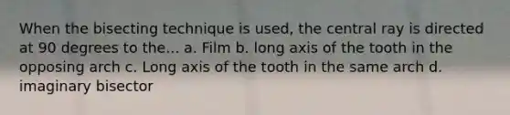 When the bisecting technique is used, the central ray is directed at 90 degrees to the... a. Film b. long axis of the tooth in the opposing arch c. Long axis of the tooth in the same arch d. imaginary bisector