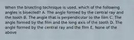 When the bisecting technique is used, which of the following angles is bisected? A. The angle formed by the central ray and the tooth B. The angle that is perpendicular to the film C. The angle formed by the film and the long axis of the tooth D. The angle formed by the central ray and the film E. None of the above