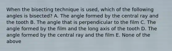 When the bisecting technique is used, which of the following angles is bisected? A. The angle formed by the central ray and the tooth B. The angle that is perpendicular to the film C. The angle formed by the film and the long axis of the tooth D. The angle formed by the central ray and the film E. None of the above