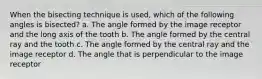 When the bisecting technique is used, which of the following angles is bisected? a. The angle formed by the image receptor and the long axis of the tooth b. The angle formed by the central ray and the tooth c. The angle formed by the central ray and the image receptor d. The angle that is perpendicular to the image receptor