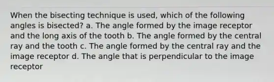 When the bisecting technique is used, which of the following angles is bisected? a. The angle formed by the image receptor and the long axis of the tooth b. The angle formed by the central ray and the tooth c. The angle formed by the central ray and the image receptor d. The angle that is perpendicular to the image receptor