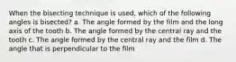 When the bisecting technique is used, which of the following angles is bisected? a. The angle formed by the film and the long axis of the tooth b. The angle formed by the central ray and the tooth c. The angle formed by the central ray and the film d. The angle that is perpendicular to the film