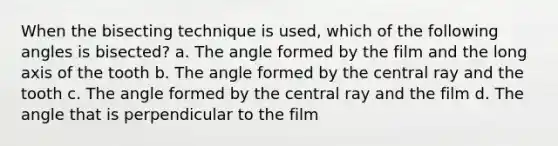 When the bisecting technique is used, which of the following angles is bisected? a. The angle formed by the film and the long axis of the tooth b. The angle formed by the central ray and the tooth c. The angle formed by the central ray and the film d. The angle that is perpendicular to the film