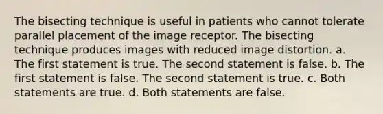 The bisecting technique is useful in patients who cannot tolerate parallel placement of the image receptor. The bisecting technique produces images with reduced image distortion. a. The first statement is true. The second statement is false. b. The first statement is false. The second statement is true. c. Both statements are true. d. Both statements are false.