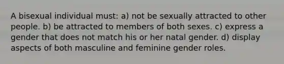 A bisexual individual must: a) not be sexually attracted to other people. b) be attracted to members of both sexes. c) express a gender that does not match his or her natal gender. d) display aspects of both masculine and feminine gender roles.