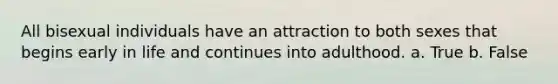 All bisexual individuals have an attraction to both sexes that begins early in life and continues into adulthood. a. True b. False