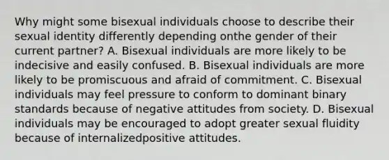 Why might some bisexual individuals choose to describe their sexual identity differently depending onthe gender of their current partner? A. Bisexual individuals are more likely to be indecisive and easily confused. B. Bisexual individuals are more likely to be promiscuous and afraid of commitment. C. Bisexual individuals may feel pressure to conform to dominant binary standards because of negative attitudes from society. D. Bisexual individuals may be encouraged to adopt greater sexual fluidity because of internalizedpositive attitudes.