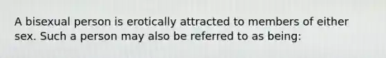 A bisexual person is erotically attracted to members of either sex. Such a person may also be referred to as being: