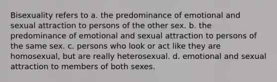 Bisexuality refers to a. the predominance of emotional and sexual attraction to persons of the other sex. b. the predominance of emotional and sexual attraction to persons of the same sex. c. persons who look or act like they are homosexual, but are really heterosexual. d. emotional and sexual attraction to members of both sexes.