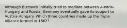 Although Bismarck initially tried to mediate between Austria-Hungary and Russia, Germany eventually gave its support to Austria-Hungary. Which three countries made up the Triple Alliance formed in 1882?