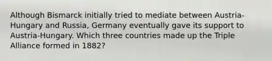 Although Bismarck initially tried to mediate between Austria-Hungary and Russia, Germany eventually gave its support to Austria-Hungary. Which three countries made up the Triple Alliance formed in 1882?