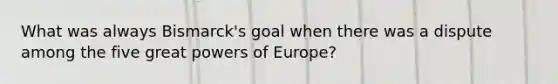 What was always Bismarck's goal when there was a dispute among the five great powers of Europe?