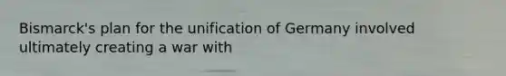 Bismarck's plan for the unification of Germany involved ultimately creating a war with