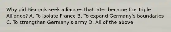 Why did Bismark seek alliances that later became the Triple Alliance? A. To isolate France B. To expand Germany's boundaries C. To strengthen Germany's army D. All of the above