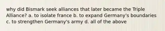 why did Bismark seek alliances that later became the Triple Alliance? a. to isolate france b. to expand Germany's boundaries c. to strengthen Germany's army d. all of the above