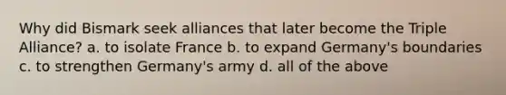 Why did Bismark seek alliances that later become the Triple Alliance? a. to isolate France b. to expand Germany's boundaries c. to strengthen Germany's army d. all of the above