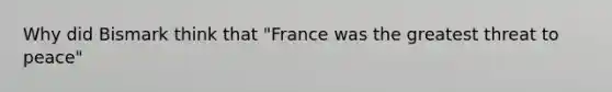 Why did Bismark think that "France was the greatest threat to peace"