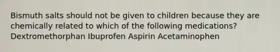 Bismuth salts should not be given to children because they are chemically related to which of the following medications? Dextromethorphan Ibuprofen Aspirin Acetaminophen