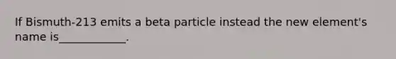 If Bismuth-213 emits a beta particle instead the new element's name is____________.