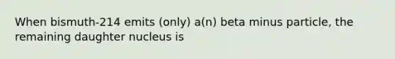 When bismuth-214 emits (only) a(n) beta minus particle, the remaining daughter nucleus is