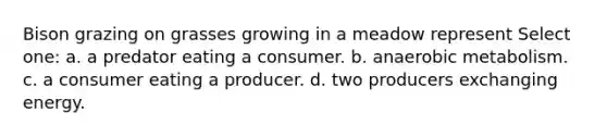 Bison grazing on grasses growing in a meadow represent Select one: a. a predator eating a consumer. b. anaerobic metabolism. c. a consumer eating a producer. d. two producers exchanging energy.