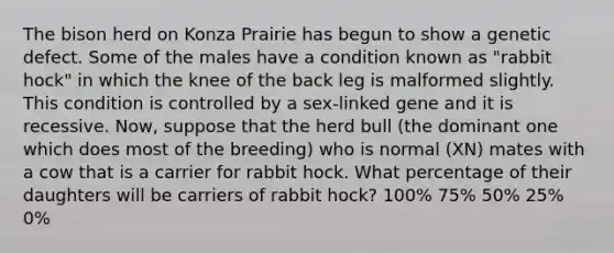 The bison herd on Konza Prairie has begun to show a genetic defect. Some of the males have a condition known as "rabbit hock" in which the knee of the back leg is malformed slightly. This condition is controlled by a sex-linked gene and it is recessive. Now, suppose that the herd bull (the dominant one which does most of the breeding) who is normal (XN) mates with a cow that is a carrier for rabbit hock. What percentage of their daughters will be carriers of rabbit hock? 100% 75% 50% 25% 0%