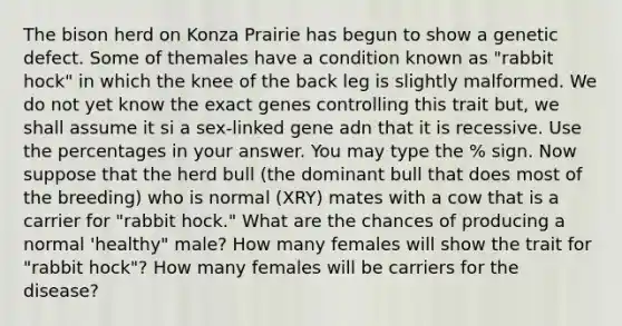 The bison herd on Konza Prairie has begun to show a genetic defect. Some of themales have a condition known as "rabbit hock" in which the knee of the back leg is slightly malformed. We do not yet know the exact genes controlling this trait but, we shall assume it si a sex-linked gene adn that it is recessive. Use the percentages in your answer. You may type the % sign. Now suppose that the herd bull (the dominant bull that does most of the breeding) who is normal (XRY) mates with a cow that is a carrier for "rabbit hock." What are the chances of producing a normal 'healthy" male? How many females will show the trait for "rabbit hock"? How many females will be carriers for the disease?