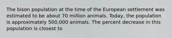 The bison population at the time of the European settlement was estimated to be about 70 million animals. Today, the population is approximately 500,000 animals. The percent decrease in this population is closest to