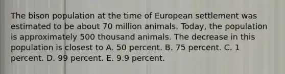 The bison population at the time of European settlement was estimated to be about 70 million animals. Today, the population is approximately 500 thousand animals. The decrease in this population is closest to A. 50 percent. B. 75 percent. C. 1 percent. D. 99 percent. E. 9.9 percent.