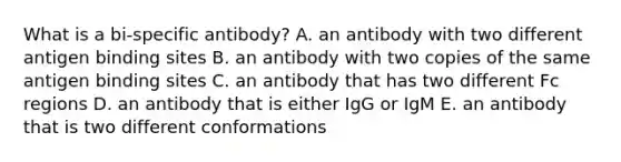 What is a bi-specific antibody? A. an antibody with two different antigen binding sites B. an antibody with two copies of the same antigen binding sites C. an antibody that has two different Fc regions D. an antibody that is either IgG or IgM E. an antibody that is two different conformations