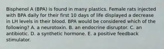 Bisphenol A (BPA) is found in many plastics. Female rats injected with BPA daily for their first 10 days of life displayed a decrease in LH levels in their blood. BPA would be considered which of the following? A. a neurotoxin. B. an endocrine disruptor. C. an antibiotic. D. a synthetic hormone. E. a positive feedback stimulator.