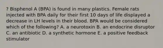 ? Bisphenol A (BPA) is found in many plastics. Female rats injected with BPA daily for their first 10 days of life displayed a decrease in LH levels in their blood. BPA would be considered which of the following? A. a neurotoxin B. an endocrine disruptor C. an antibiotic D. a synthetic hormone E. a positive feedback stimulator