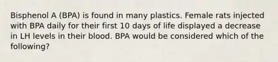 Bisphenol A (BPA) is found in many plastics. Female rats injected with BPA daily for their first 10 days of life displayed a decrease in LH levels in their blood. BPA would be considered which of the following?