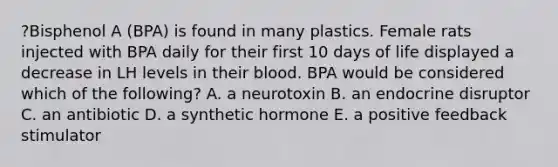 ?Bisphenol A (BPA) is found in many plastics. Female rats injected with BPA daily for their first 10 days of life displayed a decrease in LH levels in their blood. BPA would be considered which of the following? A. a neurotoxin B. an endocrine disruptor C. an antibiotic D. a synthetic hormone E. a positive feedback stimulator