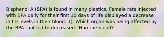 Bisphenol A (BPA) is found in many plastics. Female rats injected with BPA daily for their first 10 days of life displayed a decrease in LH levels in their blood. 1). Which organ was being affected by the BPA that led to decreased LH in the blood?