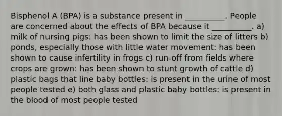 Bisphenol A (BPA) is a substance present in __________. People are concerned about the effects of BPA because it __________. a) milk of nursing pigs: has been shown to limit the size of litters b) ponds, especially those with little water movement: has been shown to cause infertility in frogs c) run-off from fields where crops are grown: has been shown to stunt growth of cattle d) plastic bags that line baby bottles: is present in the urine of most people tested e) both glass and plastic baby bottles: is present in the blood of most people tested