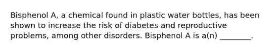 Bisphenol A, a chemical found in plastic water bottles, has been shown to increase the risk of diabetes and reproductive problems, among other disorders. Bisphenol A is a(n) ________.