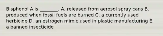 Bisphenol A is ________. A. released from aerosol spray cans B. produced when fossil fuels are burned C. a currently used herbicide D. an estrogen mimic used in plastic manufacturing E. a banned insecticide