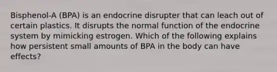 Bisphenol-A (BPA) is an endocrine disrupter that can leach out of certain plastics. It disrupts the normal function of the endocrine system by mimicking estrogen. Which of the following explains how persistent small amounts of BPA in the body can have effects?