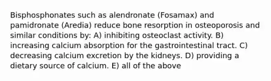 Bisphosphonates such as alendronate (Fosamax) and pamidronate (Aredia) reduce bone resorption in osteoporosis and similar conditions by: A) inhibiting osteoclast activity. B) increasing calcium absorption for the gastrointestinal tract. C) decreasing calcium excretion by the kidneys. D) providing a dietary source of calcium. E) all of the above