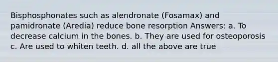 Bisphosphonates such as alendronate (Fosamax) and pamidronate (Aredia) reduce bone resorption Answers: a. To decrease calcium in the bones. b. They are used for osteoporosis c. Are used to whiten teeth. d. all the above are true