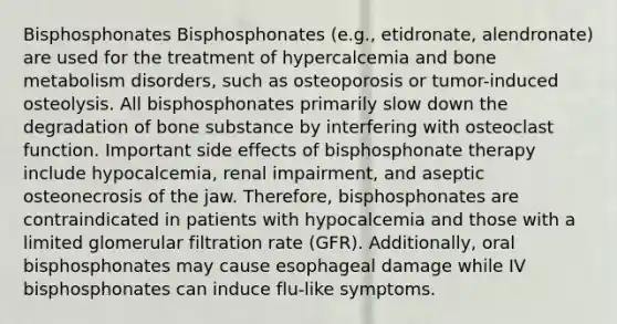 Bisphosphonates Bisphosphonates (e.g., etidronate, alendronate) are used for the treatment of hypercalcemia and bone metabolism disorders, such as osteoporosis or tumor-induced osteolysis. All bisphosphonates primarily slow down the degradation of bone substance by interfering with osteoclast function. Important side effects of bisphosphonate therapy include hypocalcemia, renal impairment, and aseptic osteonecrosis of the jaw. Therefore, bisphosphonates are contraindicated in patients with hypocalcemia and those with a limited glomerular filtration rate (GFR). Additionally, oral bisphosphonates may cause esophageal damage while IV bisphosphonates can induce flu-like symptoms.