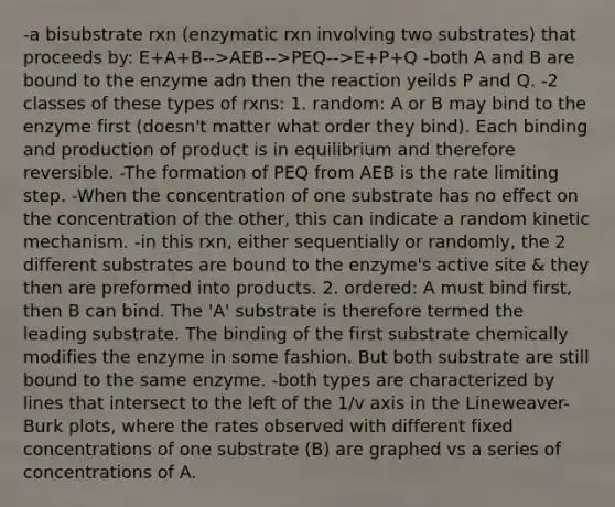 -a bisubstrate rxn (enzymatic rxn involving two substrates) that proceeds by: E+A+B-->AEB-->PEQ-->E+P+Q -both A and B are bound to the enzyme adn then the reaction yeilds P and Q. -2 classes of these types of rxns: 1. random: A or B may bind to the enzyme first (doesn't matter what order they bind). Each binding and production of product is in equilibrium and therefore reversible. -The formation of PEQ from AEB is the rate limiting step. -When the concentration of one substrate has no effect on the concentration of the other, this can indicate a random kinetic mechanism. -in this rxn, either sequentially or randomly, the 2 different substrates are bound to the enzyme's active site & they then are preformed into products. 2. ordered: A must bind first, then B can bind. The 'A' substrate is therefore termed the leading substrate. The binding of the first substrate chemically modifies the enzyme in some fashion. But both substrate are still bound to the same enzyme. -both types are characterized by lines that intersect to the left of the 1/v axis in the Lineweaver-Burk plots, where the rates observed with different fixed concentrations of one substrate (B) are graphed vs a series of concentrations of A.