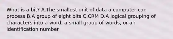 What is a bit? A.The smallest unit of data a computer can process B.A group of eight bits C.CRM D.A logical grouping of characters into a word, a small group of words, or an identification number