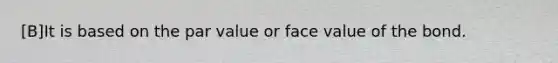 [B]It is based on the par value or face value of the bond.