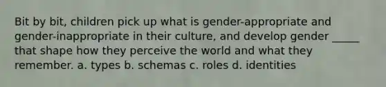 Bit by bit, children pick up what is gender-appropriate and gender-inappropriate in their culture, and develop gender _____ that shape how they perceive the world and what they remember. a. types b. schemas c. roles d. identities