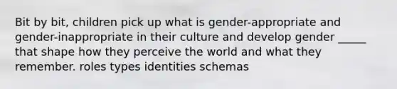 Bit by bit, children pick up what is gender-appropriate and gender-inappropriate in their culture and develop gender _____ that shape how they perceive the world and what they remember. roles types identities schemas