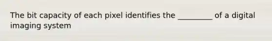 The bit capacity of each pixel identifies the _________ of a digital imaging system